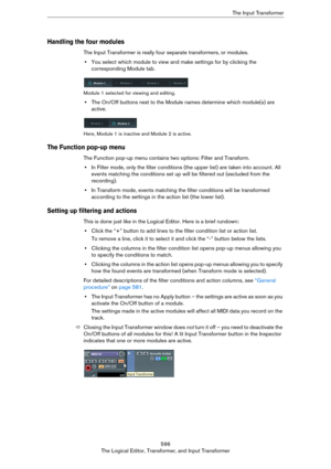 Page 596596
The Logical Editor, Transformer, and Input TransformerThe Input Transformer
Handling the four modules
The Input Transformer is really four separate transformers, or modules.
•You select which module to view and make settings for by clicking the 
corresponding Module tab.
Module 1 selected for viewing and editing.
•The On/Off buttons next to the Module names determine which module(s) are 
active.
Here, Module 1 is inactive and Module 2 is active.
The Function pop-up menu
The Function pop-up menu...