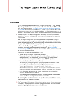 Page 597597
The Project Logical Editor (Cubase only)
Introduction
On the Edit menu you will find the function “Project Logical Editor…”. This opens a 
Project Logical Editor for the entire project. It works similar to the Logical Editor on the 
MIDI menu, see the chapter 
“The Logical Editor, Transformer, and Input Transformer” 
on page 580. The most important difference is that the Logical Editor for MIDI works 
at the event level, whereas the Project Logical Editor works at the project level and is 
therefore...