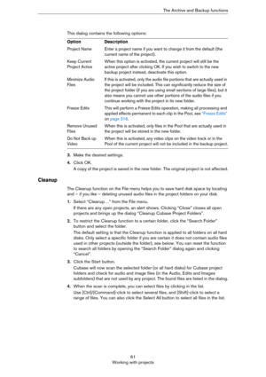 Page 6161
Working with projectsThe Archive and Backup functions
This dialog contains the following options:
3.Make the desired settings.
4.Click OK. 
A copy of the project is saved in the new folder. The original project is not affected.
Cleanup
The Cleanup function on the File menu helps you to save hard disk space by locating 
and – if you like – deleting unused audio files in the project folders on your disk.
1.Select “Cleanup…” from the File menu.
If there are any open projects, an alert shows. Clicking...