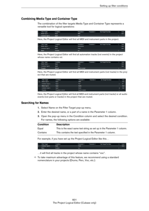 Page 601601
The Project Logical Editor (Cubase only)Setting up filter conditions
Combining Media Type and Container Type
The combination of the filter targets Media Type and Container Type represents a 
versatile tool for logical operations:
Here, the Project Logical Editor will find all MIDI and instrument parts in the project.
Here, the Project Logical Editor will find all automation tracks (not events) in the project 
whose name contains vol.
Here, the Project Logical Editor will find all MIDI and instrument...