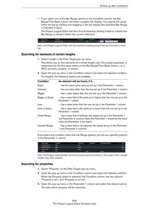 Page 603603
The Project Logical Editor (Cubase only)Setting up filter conditions
•If you select one of the Bar Range options in the Condition column, the Bar 
Range/Time Base column will show a graphic bar display. You specify the range 
within the bar by clicking and dragging in the bar display (the specified Bar Range 
is indicated in blue).
The Project Logical Editor will then find all elements starting inside or outside this 
Bar Range, in all bars (within the current selection).
Here, the Project Logical...