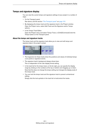 Page 611611
Editing tempo and signatureTempo and signature display
Tempo and signature display
You can view the current tempo and signature settings of your project in a number of 
ways:
•On the Transport panel.
See above, and the section “The Transport panel” on page 101.
•By displaying the tempo track and the signature track in the Project window.
Open the Project menu, select Add Track and the Signature and/or Tempo 
options.
•In the Tempo Track Editor.
Open the Project menu and select Tempo Track, or...
