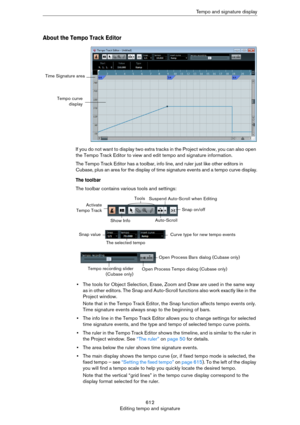 Page 612612
Editing tempo and signatureTempo and signature display
About the Tempo Track Editor
If you do not want to display two extra tracks in the Project window, you can also open 
the Tempo Track Editor to view and edit tempo and signature information.
The Tempo Track Editor has a toolbar, info line, and ruler just like other editors in 
Cubase, plus an area for the display of time signature events and a tempo curve display.
The toolbar
The toolbar contains various tools and settings:
•The tools for Object...