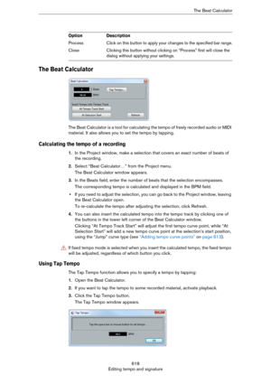 Page 618618
Editing tempo and signatureThe Beat Calculator
The Beat Calculator
The Beat Calculator is a tool for calculating the tempo of freely recorded audio or MIDI 
material. It also allows you to set the tempo by tapping.
Calculating the tempo of a recording
1.In the Project window, make a selection that covers an exact number of beats of 
the recording.
2.Select “Beat Calculator…” from the Project menu.
The Beat Calculator window appears.
3.In the Beats field, enter the number of beats that the selection...