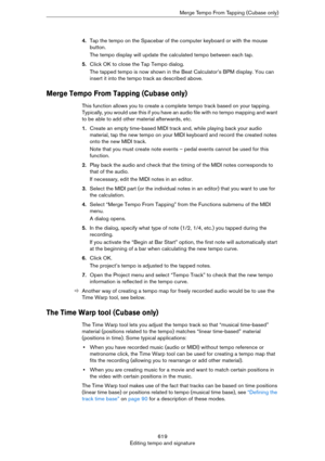 Page 619619
Editing tempo and signatureMerge Tempo From Tapping (Cubase only)
4.Tap the tempo on the Spacebar of the computer keyboard or with the mouse 
button.
The tempo display will update the calculated tempo between each tap.
5.Click OK to close the Tap Tempo dialog.
The tapped tempo is now shown in the Beat Calculator’s BPM display. You can 
insert it into the tempo track as described above.
Merge Tempo From Tapping (Cubase only)
This function allows you to create a complete tempo track based on your...