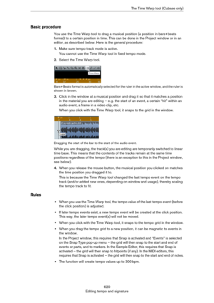 Page 620620
Editing tempo and signatureThe Time Warp tool (Cubase only)
Basic procedure
You use the Time Warp tool to drag a musical position (a position in bars+beats 
format) to a certain position in time. This can be done in the Project window or in an 
editor, as described below. Here is the general procedure:
1.Make sure tempo track mode is active.
You cannot use the Time Warp tool in fixed tempo mode.
2.Select the Time Warp tool.
Bars+Beats format is automatically selected for the ruler in the active...