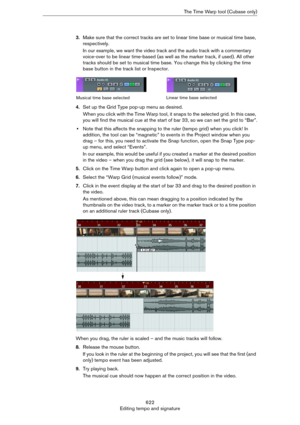 Page 622622
Editing tempo and signatureThe Time Warp tool (Cubase only)
3.Make sure that the correct tracks are set to linear time base or musical time base, 
respectively.
In our example, we want the video track and the audio track with a commentary 
voice-over to be linear time-based (as well as the marker track, if used). All other 
tracks should be set to musical time base. You change this by clicking the time 
base button in the track list or Inspector.
4.Set up the Grid Type pop-up menu as desired.
When...