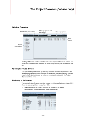 Page 629629
The Project Browser (Cubase only)
Window Overview
The Project Browser window provides a list based representation of the project. This 
allows you to view and edit all events on all tracks by using regular value editing in a 
list.
Opening the Project Browser
You open the Project Browser by selecting “Browser” from the Project menu. The 
Browser window can be open while you are working in other windows; any changes 
made in the Project window or an editor are immediately reflected in the Project...