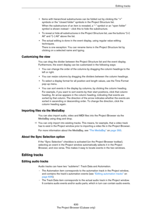 Page 630630
The Project Browser (Cubase only)Editing tracks
•Items with hierarchical substructures can be folded out by clicking the “+” 
symbols or the “closed folder” symbols in the Project Structure list.
When the substructure of an item is revealed, a “-” symbol or an “open folder” 
symbol is shown instead – click this to hide the substructure.
•To reveal or hide all substructures in the Project Structure list, use the buttons “(+) 
All” and “(–) All” above the list.
•The actual editing is done in the event...