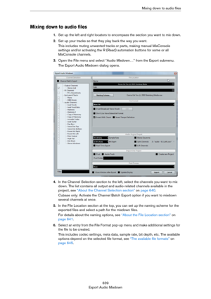 Page 639639
Export Audio MixdownMixing down to audio files
Mixing down to audio files
1.Set up the left and right locators to encompass the section you want to mix down.
2.Set up your tracks so that they play back the way you want.
This includes muting unwanted tracks or parts, making manual MixConsole 
settings and/or activating the R (Read) automation buttons for some or all 
MixConsole channels.
3.Open the File menu and select “Audio Mixdown…” from the Export submenu.
The Export Audio Mixdown dialog opens....