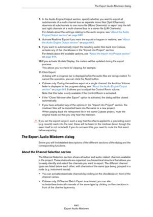 Page 640640
Export Audio MixdownThe Export Audio Mixdown dialog
7.In the Audio Engine Output section, specify whether you want to export all 
subchannels of a multi-channel bus as separate mono files (Split Channels), 
downmix all subchannels to one mono file (Mono Downmix), or export only the left 
and right channels of a multi-channel bus to a stereo file (L/R Channels).
For details about the settings relating to the audio engine, see “About the Audio 
Engine Output section” on page 643.
8.Activate Realtime...
