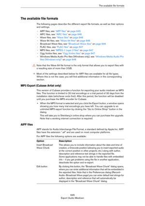 Page 645645
Export Audio MixdownThe available file formats
The available file formats
The following pages describe the different export file formats, as well as their options 
and settings. 
- AIFF files, see “AIFF files” on page 645
- AIFC files, see “AIFC files” on page 646
- Wave files, see “Wave files” on page 646
- Wave 64 files, see “Wave 64 files” on page 646
- Broadcast Wave files, see “Broadcast Wave files” on page 646
- FLAC files, see “FLAC files” on page 647
- MP3 files, see “MPEG 1 Layer 3 files” on...