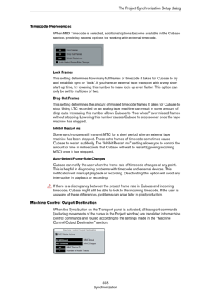 Page 655655
SynchronizationThe Project Synchronization Setup dialog
Timecode Preferences
When MIDI Timecode is selected, additional options become available in the Cubase 
section, providing several options for working with external timecode.
Lock Frames
This setting determines how many full frames of timecode it takes for Cubase to try 
and establish sync or “lock”. If you have an external tape transport with a very short 
start-up time, try lowering this number to make lock-up even faster. This option can...