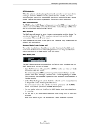 Page 656656
SynchronizationThe Project Synchronization Setup dialog
MC Master Active
When this option is activated, transport commands are routed or sent to any device 
while sync is enabled. Additional routing options become available, see below. 
Deactivating this option does not affect the operation of the individual MMC Device 
panels. They can still function regardless of the machine control destination.
MMC Input and Output
The MMC Input and MMC Output settings determine which MIDI port in your system...