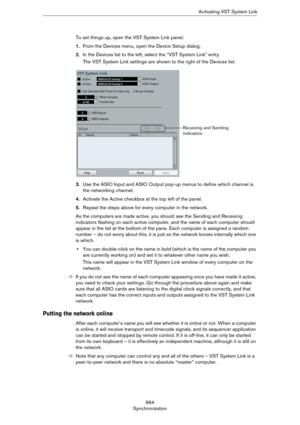 Page 664664
SynchronizationActivating VST System Link
To set things up, open the VST System Link panel:
1.From the Devices menu, open the Device Setup dialog.
2.In the Devices list to the left, select the “VST System Link” entry.
The VST System Link settings are shown to the right of the Devices list.
3.Use the ASIO Input and ASIO Output pop-up menus to define which channel is 
the networking channel.
4.Activate the Active checkbox at the top left of the panel.
5.Repeat the steps above for every computer in the...