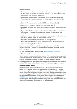 Page 667667
SynchronizationActivating VST System Link
Proceed as follows:
1.Set things up so that you can listen to the audio playback from computer 1.
In other words, you need an unused set of outputs, e. g. an analog stereo output, 
connected to your monitoring equipment.
2.On computer 2, route each of the two audio tracks to a separate output bus.
These should be busses connected to the digital outputs – let’s call them Bus 1 
and 2.
3.Route the FX channel track to another VST System Link bus (Bus 3).
4.Route...