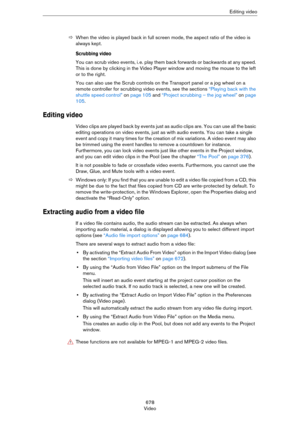 Page 678678
VideoEditing video
ÖWhen the video is played back in full screen mode, the aspect ratio of the video is 
always kept.
Scrubbing video
You can scrub video events, i. e. play them back forwards or backwards at any speed. 
This is done by clicking in the Video Player window and moving the mouse to the left 
or to the right.
You can also use the Scrub controls on the Transport panel or a jog wheel on a 
remote controller for scrubbing video events, see the sections 
“Playing back with the 
shuttle speed...