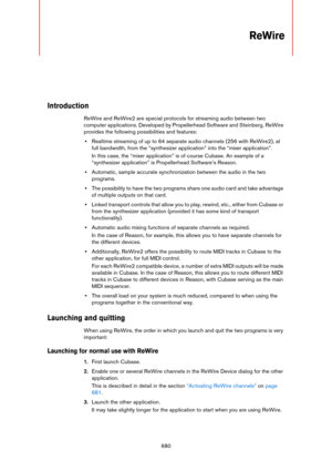 Page 680680
ReWire
Introduction
ReWire and ReWire2 are special protocols for streaming audio between two 
computer applications. Developed by Propellerhead Software and Steinberg, ReWire 
provides the following possibilities and features:
•Realtime streaming of up to 64 separate audio channels (256 with ReWire2), at 
full bandwidth, from the “synthesizer application” into the “mixer application”.
In this case, the “mixer application” is of course Cubase. An example of a 
“synthesizer application” is...
