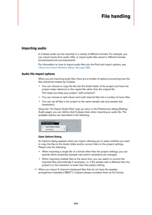 Page 684684
File handling
Importing audio
In Cubase audio can be imported in a variety of different formats. For example, you 
can import tracks from audio CDs, or import audio files saved in different formats 
(compressed and uncompressed).
For information on how to import audio files into the Pool and import options, see 
“About the Import Medium dialog” on page 386.
Audio file import options
When you are importing audio files, there are a number of options concerning how the 
files should be treated by...