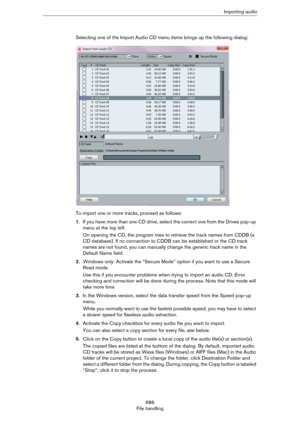 Page 686686
File handlingImporting audio
Selecting one of the Import Audio CD menu items brings up the following dialog:
To import one or more tracks, proceed as follows:
1.If you have more than one CD drive, select the correct one from the Drives pop-up 
menu at the top left.
On opening the CD, the program tries to retrieve the track names from CDDB (a 
CD database). If no connection to CDDB can be established or the CD track 
names are not found, you can manually change the generic track name in the 
Default...