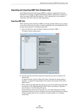 Page 690690
File handlingExporting and importing OMF files (Cubase only)
Exporting and importing OMF files (Cubase only)
Open Media Framework Interchange (OMFI) is a platform independent file format 
intended for the transfer of digital media between different applications. Cubase can 
import and export OMF files (file extension “.omf”), allowing you to use Cubase in 
conjunction with other audio and video applications.
Exporting OMF files
When exporting tracks and files as OMF, you should consider setting up...