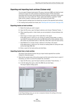 Page 696696
File handlingExporting and importing track archives (Cubase only)
Exporting and importing track archives (Cubase only)
You can export Cubase tracks (audio, FX, group, instrument, MIDI, and video) as track 
archives for import into other Cubase (or Nuendo) projects. All the information 
associated with the tracks will be exported (channel settings, automation tracks, parts 
and events, etc.). If you select the “Copy” option (see below), a separate “media” 
folder will be created, containing copies of...