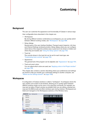 Page 698698
Customizing
Background
The user can customize the appearance and functionality of Cubase in various ways.
User configurable items described in this chapter are:
•Workspaces
By storing different window combinations as workspaces, you can quickly switch 
between different working modes, see 
“Workspaces” on page 698.
•Setup dialogs
Several parts of the user interface (toolbars, Transport panel, Inspector, info lines 
and Channel Settings windows) provide a Setup dialog, where you can configure 
which...