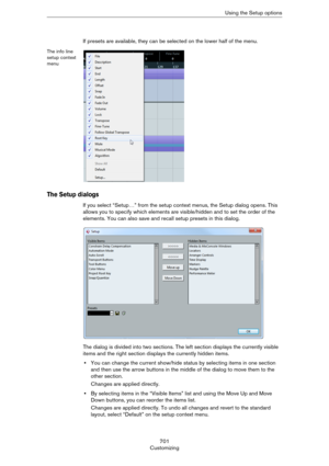 Page 701701
CustomizingUsing the Setup options
If presets are available, they can be selected on the lower half of the menu.
The info line 
setup context 
menu
The Setup dialogs
If you select “Setup…” from the setup context menus, the Setup dialog opens. This 
allows you to specify which elements are visible/hidden and to set the order of the 
elements. You can also save and recall setup presets in this dialog.
The dialog is divided into two sections. The left section displays the currently visible 
items and...