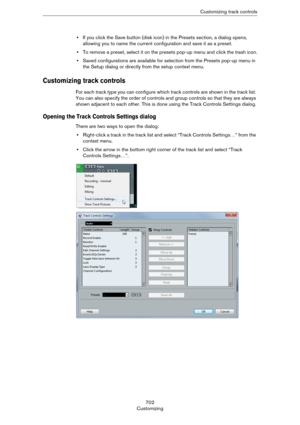Page 702702
CustomizingCustomizing track controls
•If you click the Save button (disk icon) in the Presets section, a dialog opens, 
allowing you to name the current configuration and save it as a preset.
•To remove a preset, select it on the presets pop-up menu and click the trash icon.
•Saved configurations are available for selection from the Presets pop-up menu in 
the Setup dialog or directly from the setup context menu.
Customizing track controls
For each track type you can configure which track controls...