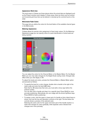 Page 705705
CustomizingAppearance
Appearance–Work Area 
The work areas in Cubase are those places where the actual data are displayed such 
as the Project window event display. In these areas, there are items such as vertical 
and horizontal grid lines that can be altered in intensity by the controls found on this 
page.
MixConsole Fader Colors
This page lets you define the colors for the level faders of the available channel types 
in the MixConsole.
Metering–Appearance
Cubase allows for precise color...