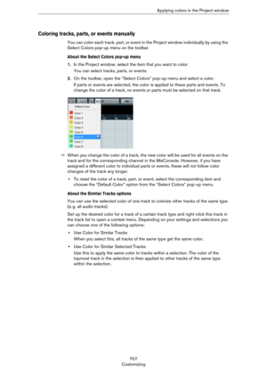 Page 707707
CustomizingApplying colors in the Project window
Coloring tracks, parts, or events manually
You can color each track, part, or event in the Project window individually by using the 
Select Colors pop-up menu on the toolbar.
About the Select Colors pop-up menu
1.In the Project window, select the item that you want to color.
You can select tracks, parts, or events.
2.On the toolbar, open the “Select Colors” pop-up menu and select a color.
If parts or events are selected, the color is applied to these...