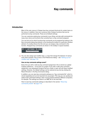 Page 711711
Key commands
Introduction
Most of the main menus in Cubase have key command shortcuts for certain items on 
the menus. In addition, there are numerous other Cubase functions that can be 
performed via key commands. These are all default settings.
You can customize existing key commands to your liking, and also add commands for 
many menu items and functions that currently have no key command assigned.
You can find out for which functions key commands can be assigned by looking in the 
Key commands...