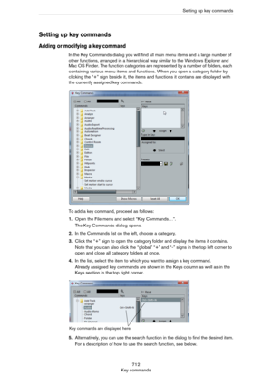 Page 712712
Key commandsSetting up key commands
Setting up key commands
Adding or modifying a key command
In the Key Commands dialog you will find all main menu items and a large number of 
other functions, arranged in a hierarchical way similar to the Windows Explorer and 
Mac OS Finder. The function categories are represented by a number of folders, each 
containing various menu items and functions. When you open a category folder by 
clicking the “+” sign beside it, the items and functions it contains are...