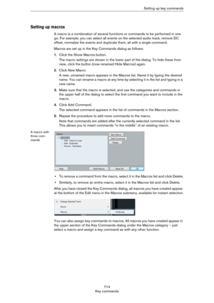 Page 714714
Key commandsSetting up key commands
Setting up macros
A macro is a combination of several functions or commands to be performed in one 
go. For example, you can select all events on the selected audio track, remove DC 
offset, normalize the events and duplicate them, all with a single command.
Macros are set up in the Key Commands dialog as follows:
1.Click the Show Macros button.
The macro settings are shown in the lower part of the dialog. To hide these from 
view, click the button (now renamed...