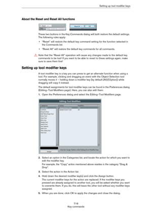 Page 716716
Key commandsSetting up tool modifier keys
About the Reset and Reset All functions
These two buttons in the Key Commands dialog will both restore the default settings. 
The following rules apply:
•“Reset” will restore the default key command setting for the function selected in 
the Commands list.
•“Reset All” will restore the default key commands for all commands.
Setting up tool modifier keys
A tool modifier key is a key you can press to get an alternate function when using a 
tool. For example,...
