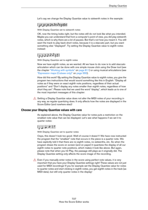 Page 727727
How the Score Editor worksDisplay Quantize
Let’s say we change the Display Quantize value to sixteenth notes in the example:
With Display Quantize set to sixteenth notes
OK, now the timing looks right, but the notes still do not look like what you intended. 
Maybe you can understand that from a computer’s point of view, you did play sixteenth 
notes, which is why there are a lot of pauses. But that’s not how you meant it. You still 
want the track to play back short notes, because it is a staccato...