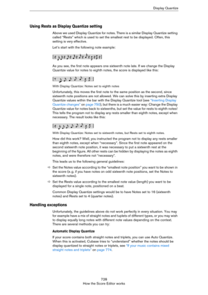 Page 728728
How the Score Editor worksDisplay Quantize
Using Rests as Display Quantize setting
Above we used Display Quantize for notes. There is a similar Display Quantize setting 
called “Rests” which is used to set the smallest rest to be displayed. Often, this 
setting is very effective.
Let’s start with the following note example:
As you see, the first note appears one sixteenth note late. If we change the Display 
Quantize value for notes to eighth notes, the score is displayed like this:
With Display...