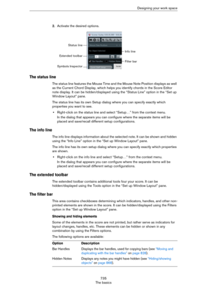 Page 735735
The basicsDesigning your work space
2.Activate the desired options.
The status line
The status line features the Mouse Time and the Mouse Note Position displays as well 
as the Current Chord Display, which helps you identify chords in the Score Editor 
note display. It can be hidden/displayed using the “Status Line” option in the “Set up 
Window Layout” pane.
The status line has its own Setup dialog where you can specify exactly which 
properties you want to see. 
•Right-click on the status line and...