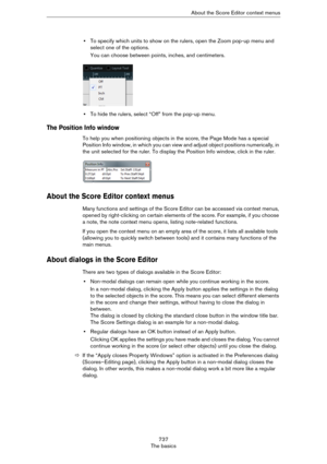 Page 737737
The basicsAbout the Score Editor context menus
•To specify which units to show on the rulers, open the Zoom pop-up menu and 
select one of the options.
You can choose between points, inches, and centimeters.
•To hide the rulers, select “Off” from the pop-up menu.
The Position Info window
To help you when positioning objects in the score, the Page Mode has a special 
Position Info window, in which you can view and adjust object positions numerically, in 
the unit selected for the ruler. To display the...