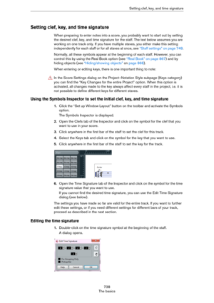 Page 738738
The basicsSetting clef, key, and time signature
Setting clef, key, and time signature
When preparing to enter notes into a score, you probably want to start out by setting 
the desired clef, key, and time signature for the staff. The text below assumes you are 
working on one track only. If you have multiple staves, you either make this setting 
independently for each staff or for all staves at once, see 
“Staff settings” on page 748.
Normally, all these symbols appear at the beginning of each staff....