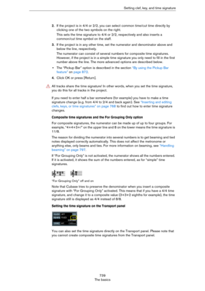 Page 739739
The basicsSetting clef, key, and time signature
2.If the project is in 4/4 or 2/2, you can select common time/cut time directly by 
clicking one of the two symbols on the right.
This sets the time signature to 4/4 or 2/2, respectively and also inserts a 
common/cut time symbol on the staff.
3.If the project is in any other time, set the numerator and denominator above and 
below the line, respectively.
The numerator can consist of several numbers for composite time signatures. 
However, if the...