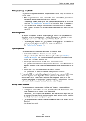 Page 7575
Working with projectsEditing parts and events
Using Cut, Copy and, Paste
You can cut or copy selected events, and paste them in again, using the functions on 
the Edit menu.
•When you paste an audio event, it is inserted on the selected track, positioned so 
that its snap point is aligned with the cursor position.
If the selected track is of the wrong type, the event will be inserted on its original 
track. See 
“The Snap function” on page 52 for information about the snap point.
•If you use the...