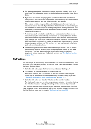 Page 748748
Transcribing MIDI recordingsStaff settings
•For reasons described in the previous chapter, quantizing the track might be a 
good idea. This reduces the amount of detailed adjustments needed in the Score 
Editor.
•If you need to quantize, always play back your tracks afterwards to make sure 
timing was not disrupted due to inappropriate quantize settings. You might have to 
quantize some sections with one value and others with another.
•If the project contains many repetitions, it might be quicker to...