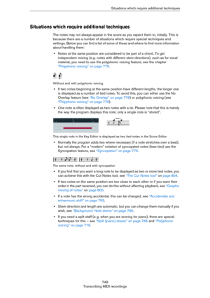 Page 749749
Transcribing MIDI recordingsSituations which require additional techniques
Situations which require additional techniques
The notes may not always appear in the score as you expect them to, initially. This is 
because there are a number of situations which require special techniques and 
settings. Below you can find a list of some of these and where to find more information 
about handling them:
•Notes at the same position are considered to be part of a chord. To get 
independent voicing (e.g. notes...