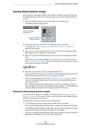 Page 750750
Transcribing MIDI recordingsInserting Display Quantize changes
Inserting Display Quantize changes
Some situations may require different staff settings on different sections of the track. 
The staff settings are valid for the entire track, but you can insert changes wherever 
you like:
1.Select the Display Quantize tool on the toolbar or the context menu.
The Display Quantize dialog opens.
2.Activate the flags you need and set the quantize values as desired.
For details, see “Display Quantize and...