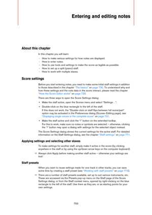 Page 753753
Entering and editing notes 
About this chapter
In this chapter you will learn:
- How to make various settings for how notes are displayed.
- How to enter notes.
- How to use tools and settings to make the score as legible as possible.
- How to set up a split (piano) staff.
- How to work with multiple staves.
Score settings
Before you start entering notes, you need to make some initial staff settings in addition 
to those described in the chapter 
“The basics” on page 730. To understand why and 
how...