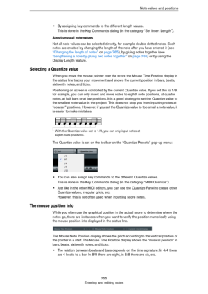 Page 755755
Entering and editing notesNote values and positions
•By assigning key commands to the different length values.
This is done in the Key Commands dialog (in the category “Set Insert Length”).
About unusual note values
Not all note values can be selected directly, for example double dotted notes. Such 
notes are created by changing the length of the note after you have entered it (see 
“Changing the length of notes” on page 765), by gluing notes together (see 
“Lengthening a note by gluing two notes...