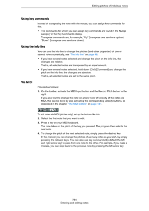 Page 764764
Entering and editing notesEditing pitches of individual notes
Using key commands
Instead of transposing the note with the mouse, you can assign key commands for 
this.
•The commands for which you can assign key commands are found in the Nudge 
category in the Key Commands dialog.
Transpose commands are, for example, “Up” (transpose one semitone up) and 
“Down” (transpose one semitone down).
Using the info line
You can use the info line to change the pitches (and other properties) of one or 
several...