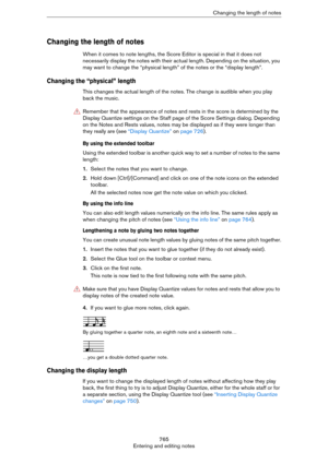 Page 765765
Entering and editing notesChanging the length of notes
Changing the length of notes
When it comes to note lengths, the Score Editor is special in that it does not 
necessarily display the notes with their actual length. Depending on the situation, you 
may want to change the “physical length” of the notes or the “display length”.
Changing the “physical” length
This changes the actual length of the notes. The change is audible when you play 
back the music.
By using the extended toolbar
Using the...