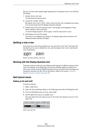 Page 766766
Entering and editing notesSplitting a note in two
But you can also make display length adjustments to individual notes in the Set Note 
Info dialog:
1.Double-click on the note.
The Set Note Info dialog opens.
2.Locate the “Length” setting.
By default, this is set to “Auto”, which means that the note is displayed according 
to its actual length (and the Display Quantize settings).
3.Double-click in the value field and enter a new length value (displayed in bars, 
beats, sixteenth notes, and ticks).
To...